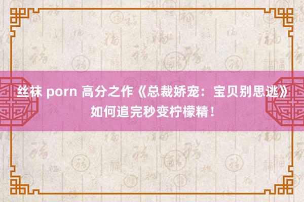 丝袜 porn 高分之作《总裁娇宠：宝贝别思逃》如何追完秒变柠檬精！