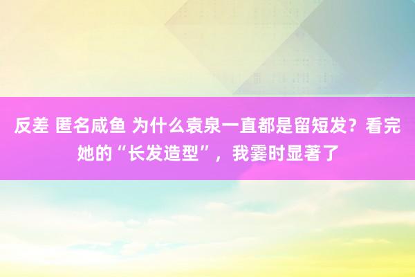 反差 匿名咸鱼 为什么袁泉一直都是留短发？看完她的“长发造型”，我霎时显著了