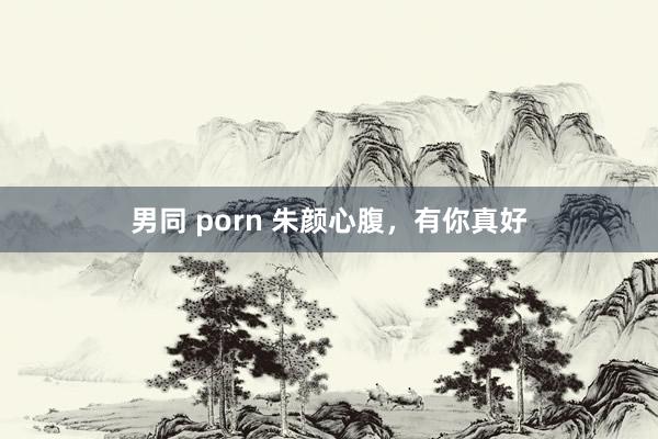 男同 porn 朱颜心腹，有你真好