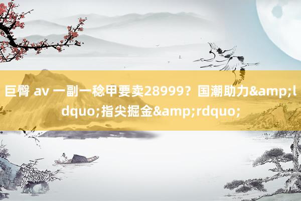 巨臀 av 一副一稔甲要卖28999？国潮助力&ldquo;指尖掘金&rdquo;