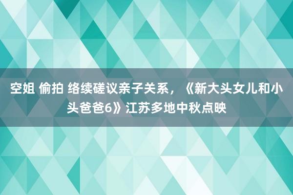 空姐 偷拍 络续磋议亲子关系，《新大头女儿和小头爸爸6》江苏多地中秋点映