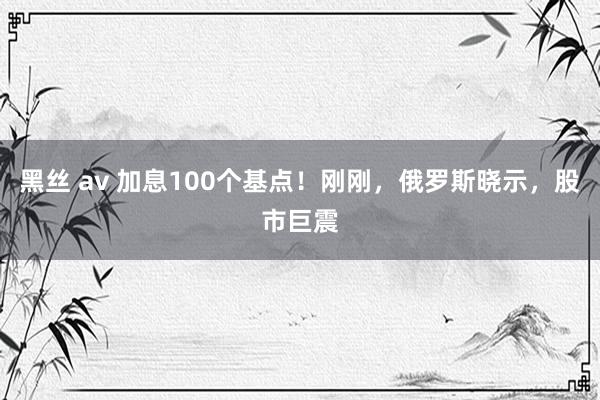 黑丝 av 加息100个基点！刚刚，俄罗斯晓示，股市巨震