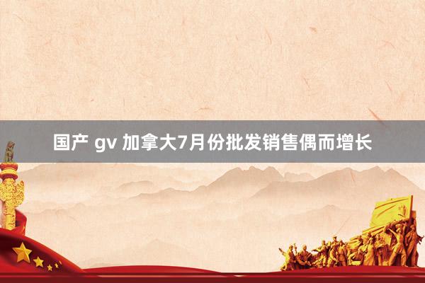 国产 gv 加拿大7月份批发销售偶而增长