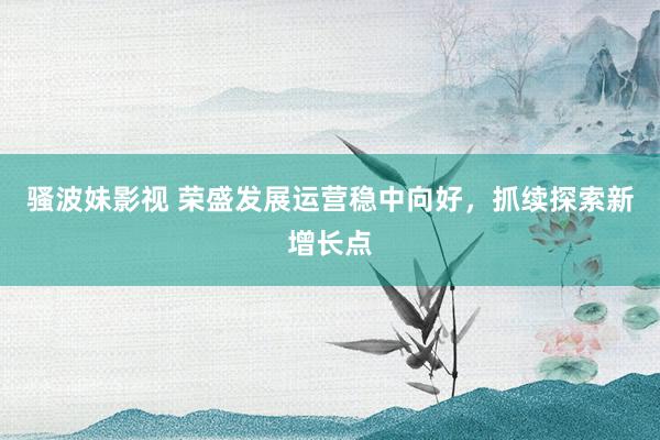 骚波妹影视 荣盛发展运营稳中向好，抓续探索新增长点