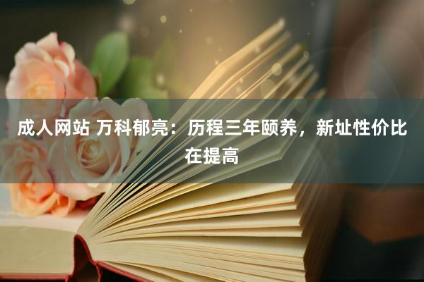 成人网站 万科郁亮：历程三年颐养，新址性价比在提高