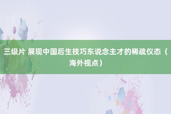 三级片 展现中国后生技巧东说念主才的稀疏仪态（海外视点）