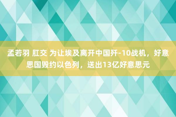 孟若羽 肛交 为让埃及离开中国歼-10战机，好意思国毁约以色列，送出13亿好意思元