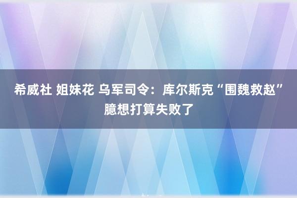 希威社 姐妹花 乌军司令：库尔斯克“围魏救赵”臆想打算失败了