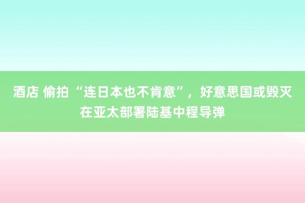 酒店 偷拍 “连日本也不肯意”，好意思国或毁灭在亚太部署陆基中程导弹