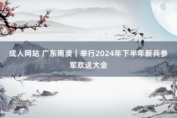 成人网站 广东南澳｜举行2024年下半年新兵参军欢送大会