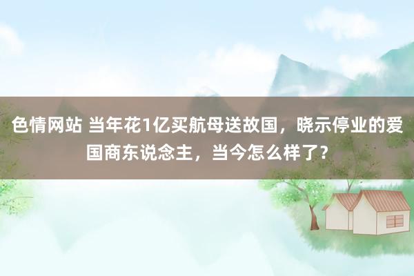 色情网站 当年花1亿买航母送故国，晓示停业的爱国商东说念主，当今怎么样了？