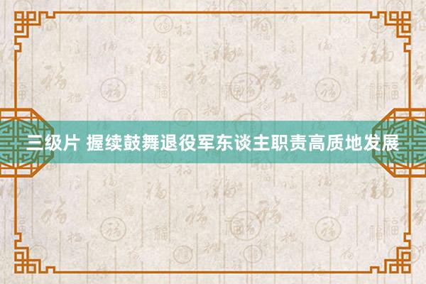 三级片 握续鼓舞退役军东谈主职责高质地发展