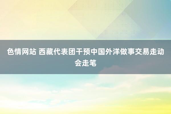 色情网站 西藏代表团干预中国外洋做事交易走动会走笔