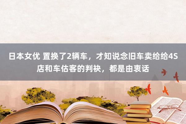 日本女优 置换了2辆车，才知说念旧车卖给给4S店和车估客的判袂，都是由衷话