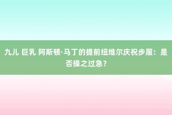 九儿 巨乳 阿斯顿·马丁的提前纽维尔庆祝步履：是否操之过急？