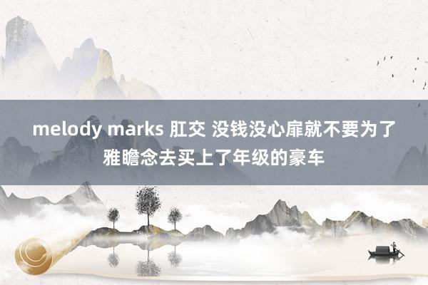 melody marks 肛交 没钱没心扉就不要为了雅瞻念去买上了年级的豪车