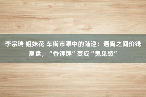 李宗瑞 姐妹花 车街市眼中的陆巡：通宵之间价钱崩盘，“香饽饽”变成“鬼见愁”