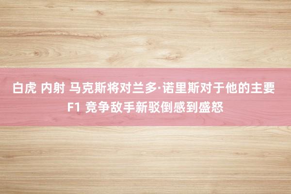 白虎 内射 马克斯将对兰多·诺里斯对于他的主要 F1 竞争敌手新驳倒感到盛怒