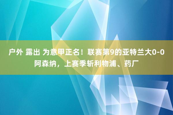 户外 露出 为意甲正名！联赛第9的亚特兰大0-0阿森纳，上赛季斩利物浦、药厂