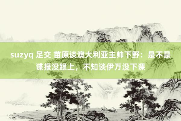 suzyq 足交 苗原谈澳大利亚主帅下野：是不是谍报没跟上，不知谈伊万没下课