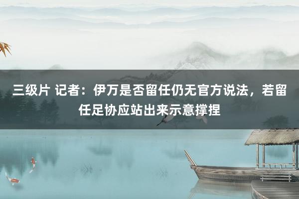 三级片 记者：伊万是否留任仍无官方说法，若留任足协应站出来示意撑捏