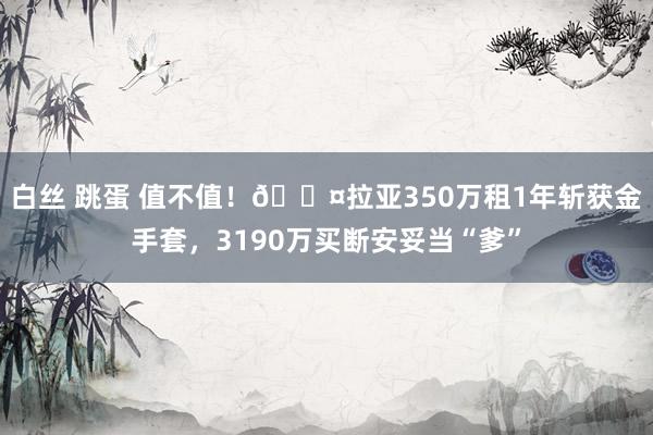 白丝 跳蛋 值不值！😤拉亚350万租1年斩获金手套，3190万买断安妥当“爹”