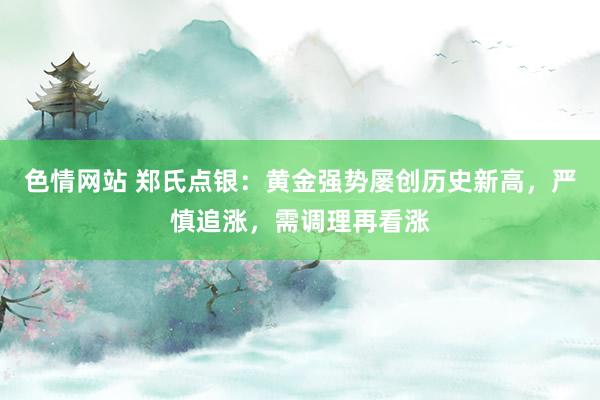 色情网站 郑氏点银：黄金强势屡创历史新高，严慎追涨，需调理再看涨