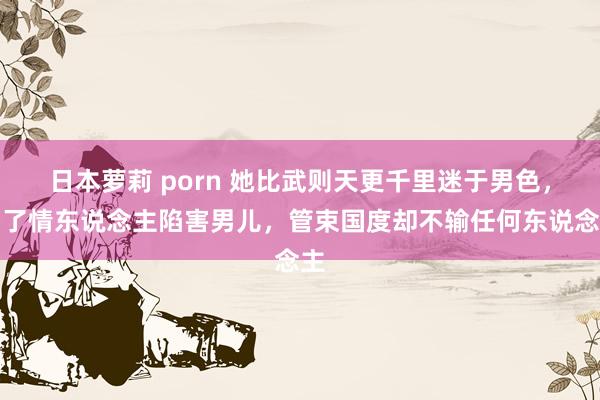 日本萝莉 porn 她比武则天更千里迷于男色，为了情东说念主陷害男儿，管束国度却不输任何东说念主