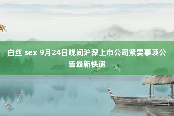 白丝 sex 9月24日晚间沪深上市公司紧要事项公告最新快递