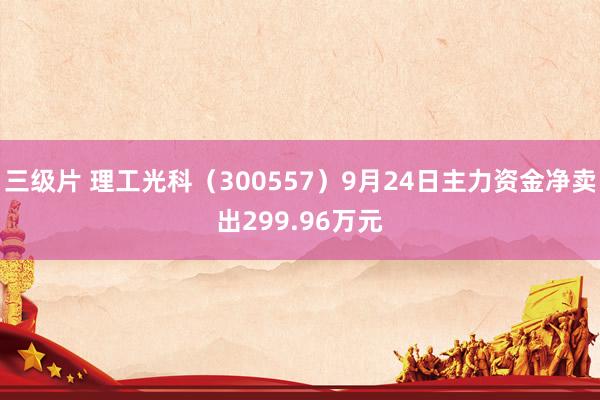 三级片 理工光科（300557）9月24日主力资金净卖出299.96万元