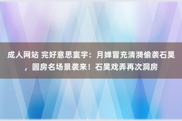 成人网站 完好意思寰宇：月婵冒充清漪偷袭石昊，圆房名场景袭来！石昊戏弄再次洞房