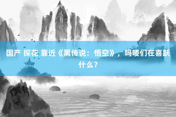 国产 探花 靠近《黑传说：悟空》，吗喽们在喜跃什么？