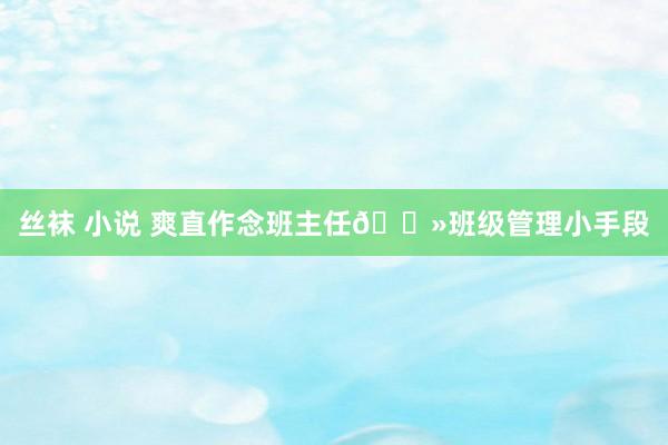 丝袜 小说 爽直作念班主任🌻班级管理小手段