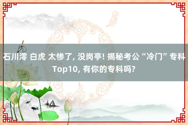 石川澪 白虎 太惨了， 没岗亭! 揭秘考公“冷门”专科Top10， 有你的专科吗?