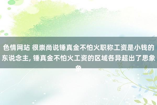 色情网站 很崇尚说锤真金不怕火职称工资是小钱的东说念主， 锤真金不怕火工资的区域各异超出了思象