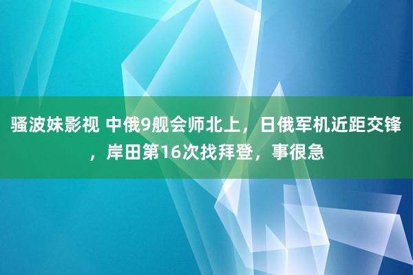 骚波妹影视 中俄9舰会师北上，日俄军机近距交锋，岸田第16次找拜登，事很急