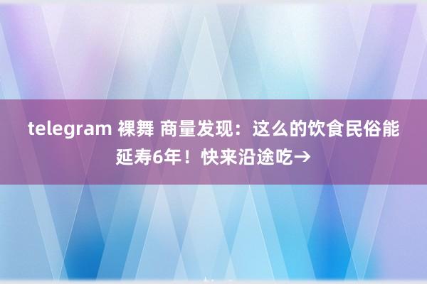 telegram 裸舞 商量发现：这么的饮食民俗能延寿6年！快来沿途吃→