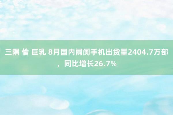 三隅 倫 巨乳 8月国内阛阓手机出货量2404.7万部，同比增长26.7%