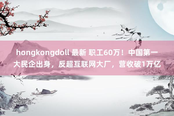 hongkongdoll 最新 职工60万！中国第一大民企出身，反超互联网大厂，营收破1万亿