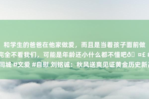 和学生的爸爸在他家做爱，而且是当着孩子面前做爱，太刺激了，孩子完全不看我们，可能是年龄还小什么都不懂吧🤣 #同城 #文爱 #自慰 刘铭诚：秋风送爽见证黄金历史新高 原油行情分析走势瞻望