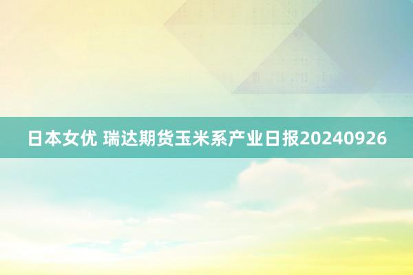 日本女优 瑞达期货玉米系产业日报20240926