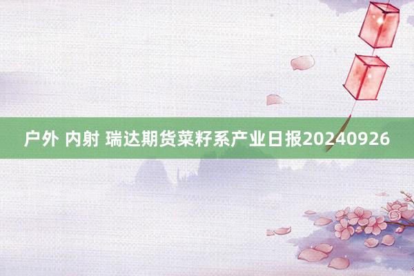 户外 内射 瑞达期货菜籽系产业日报20240926