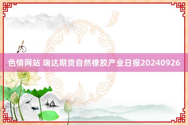 色情网站 瑞达期货自然橡胶产业日报20240926