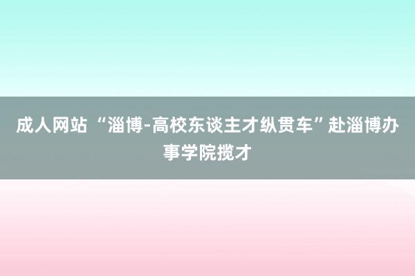 成人网站 “淄博-高校东谈主才纵贯车”赴淄博办事学院揽才