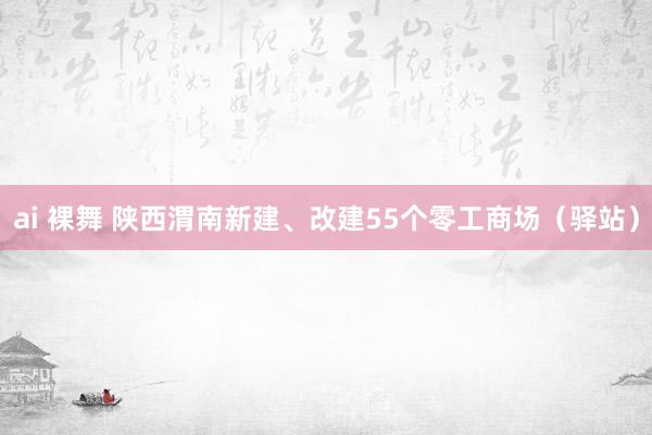 ai 裸舞 陕西渭南新建、改建55个零工商场（驿站）