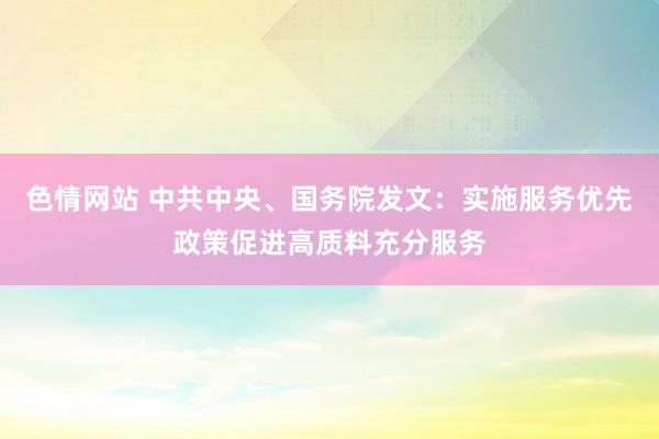 色情网站 中共中央、国务院发文：实施服务优先政策促进高质料充分服务