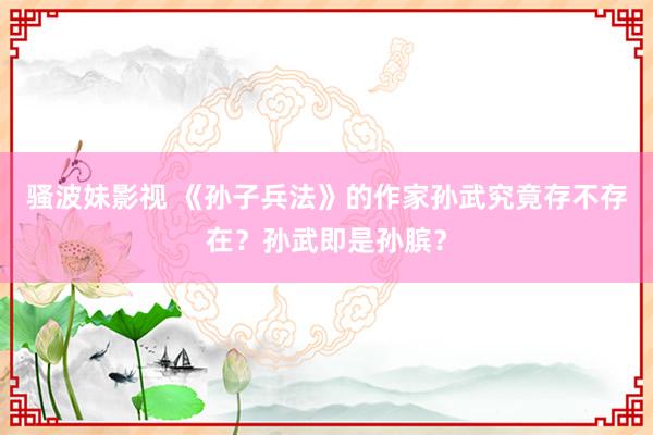 骚波妹影视 《孙子兵法》的作家孙武究竟存不存在？孙武即是孙膑？