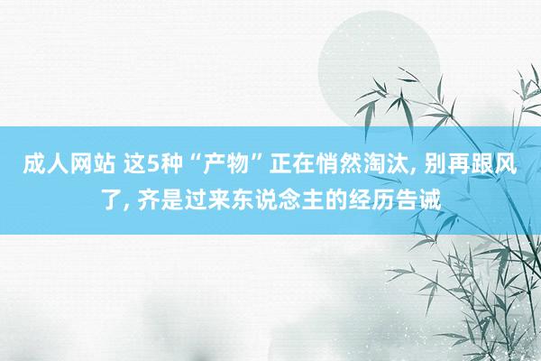 成人网站 这5种“产物”正在悄然淘汰， 别再跟风了， 齐是过来东说念主的经历告诫