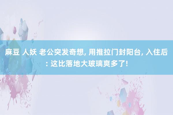 麻豆 人妖 老公突发奇想， 用推拉门封阳台， 入住后: 这比落地大玻璃爽多了!