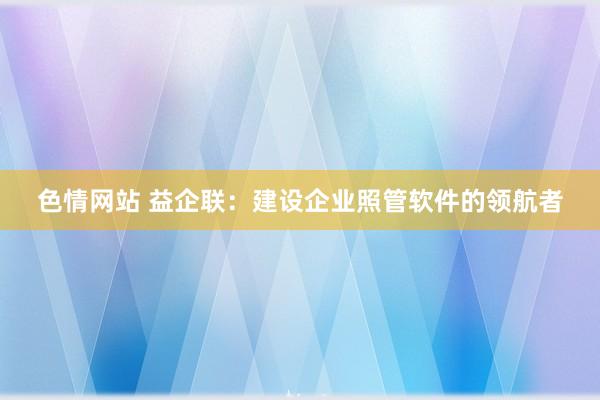 色情网站 益企联：建设企业照管软件的领航者